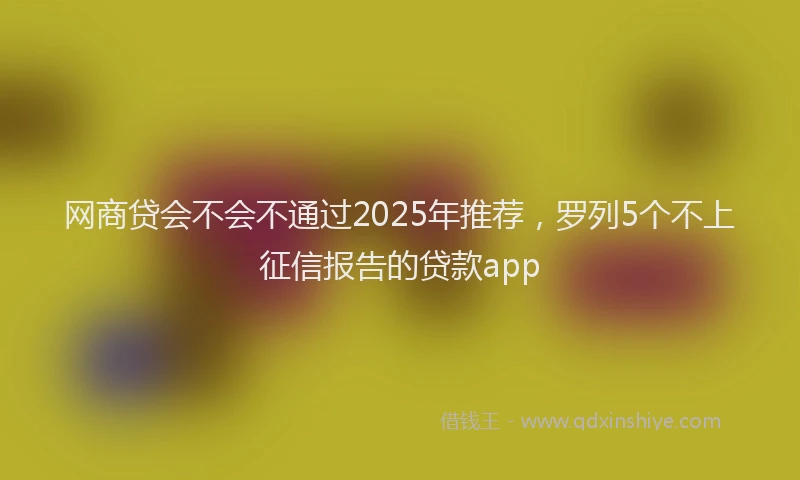 网商贷会不会不通过2025年推荐，罗列5个不上征信报告的贷款app