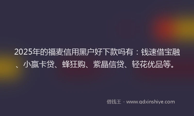2025年的福麦信用黑户好下款吗有：钱速借宝融、小赢卡贷、蜂狂购、紫晶信贷、轻花优品等。