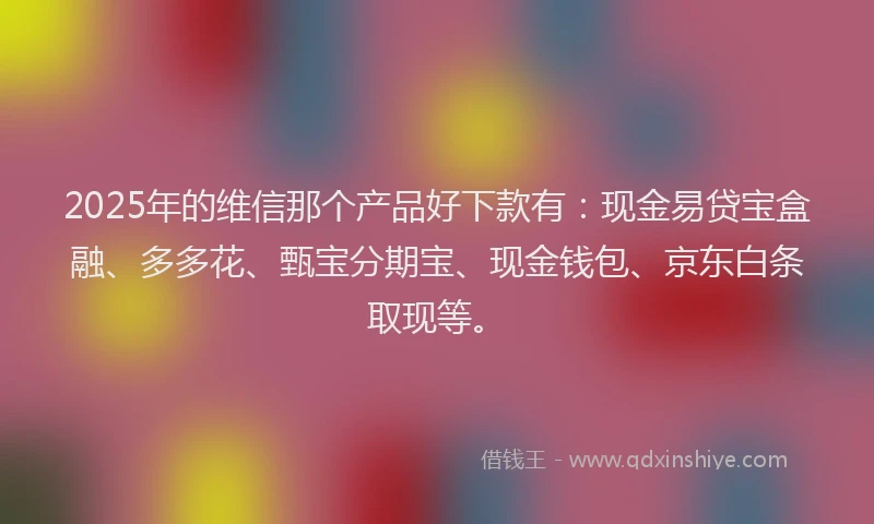 2025年的维信那个产品好下款有：现金易贷宝盒融、多多花、甄宝分期宝、现金钱包、京东白条取现等。