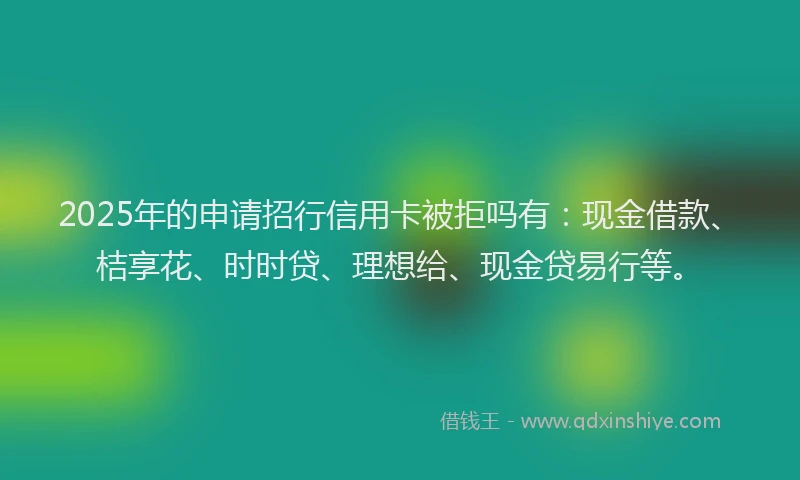 2025年的申请招行信用卡被拒吗有：现金借款、桔享花、时时贷、理想给、现金贷易行等。