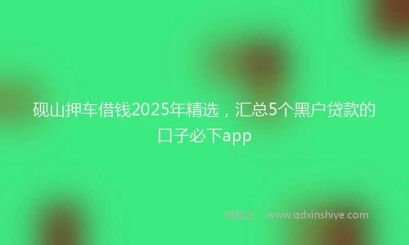 砚山押车借钱2025年精选，汇总5个黑户贷款的口子必下app