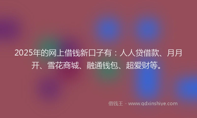 2025年的网上借钱新口子有：人人贷借款、月月开、雪花商城、融通钱包、超爱财等。