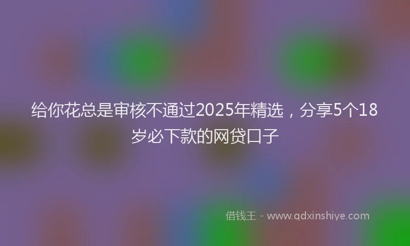 给你花总是审核不通过2025年精选，分享5个18岁必下款的网贷口子