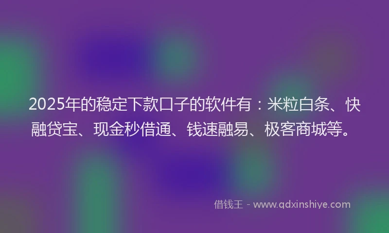 2025年的稳定下款口子的软件有：米粒白条、快融贷宝、现金秒借通、钱速融易、极客商城等。