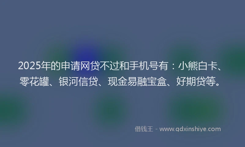 2025年的申请网贷不过和手机号有：小熊白卡、零花罐、银河信贷、现金易融宝盒、好期贷等。