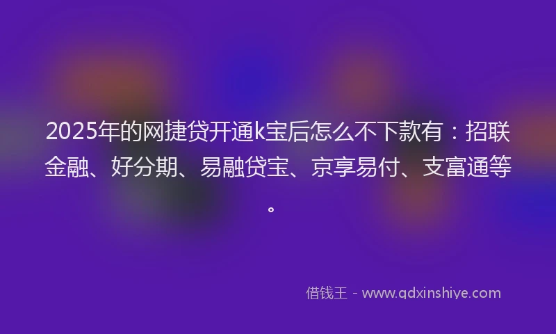 2025年的网捷贷开通k宝后怎么不下款有：招联金融、好分期、易融贷宝、京享易付、支富通等。