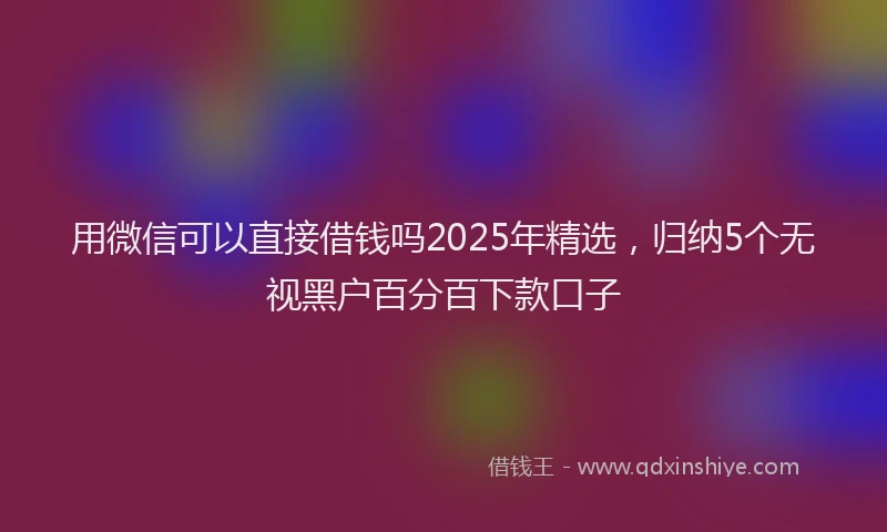 用微信可以直接借钱吗2025年精选，归纳5个无视黑户百分百下款口子