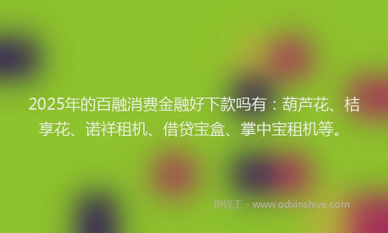 2025年的百融消费金融好下款吗有：葫芦花、桔享花、诺祥租机、借贷宝盒、掌中宝租机等。