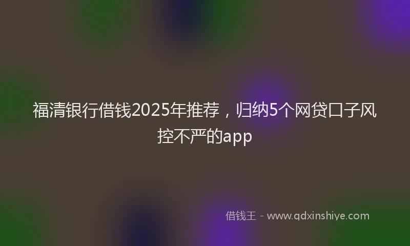 福清银行借钱2025年推荐，归纳5个网贷口子风控不严的app