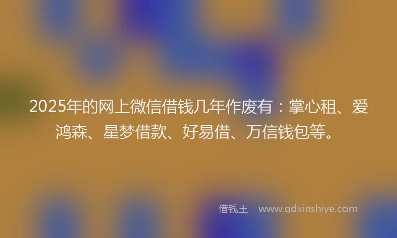 2025年的网上微信借钱几年作废有：掌心租、爱鸿森、星梦借款、好易借、万信钱包等。