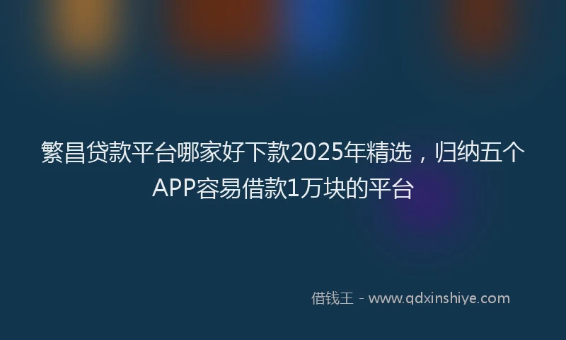 繁昌贷款平台哪家好下款2025年精选，归纳五个APP容易借款1万块的平台