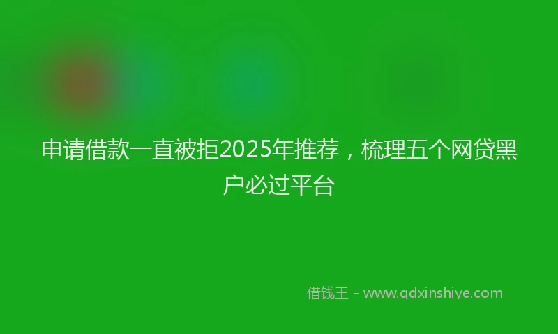 申请借款一直被拒2025年推荐，梳理五个网贷黑户必过平台