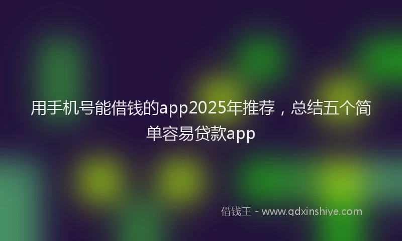 用手机号能借钱的app2025年推荐，总结五个简单容易贷款app