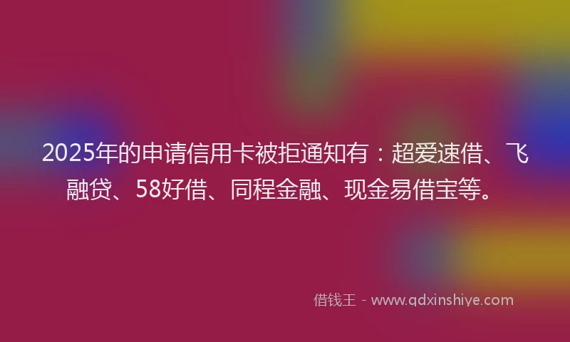 2025年的申请信用卡被拒通知有：超爱速借、飞融贷、58好借、同程金融、现金易借宝等。