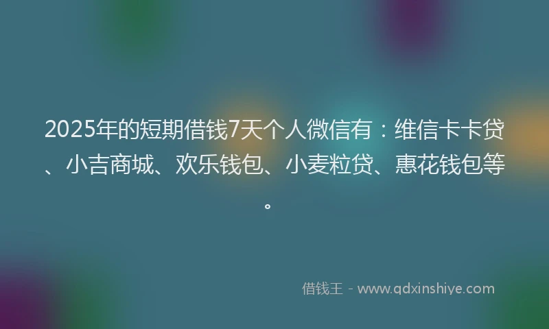 2025年的短期借钱7天个人微信有：维信卡卡贷、小吉商城、欢乐钱包、小麦粒贷、惠花钱包等。