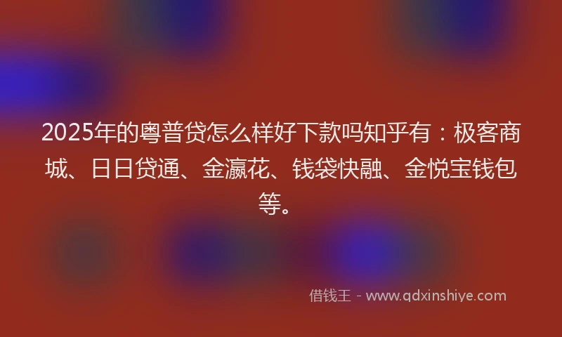 2025年的粤普贷怎么样好下款吗知乎有：极客商城、日日贷通、金瀛花、钱袋快融、金悦宝钱包等。