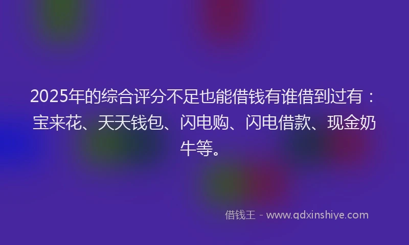 2025年的综合评分不足也能借钱有谁借到过有：宝来花、天天钱包、闪电购、闪电借款、现金奶牛等。