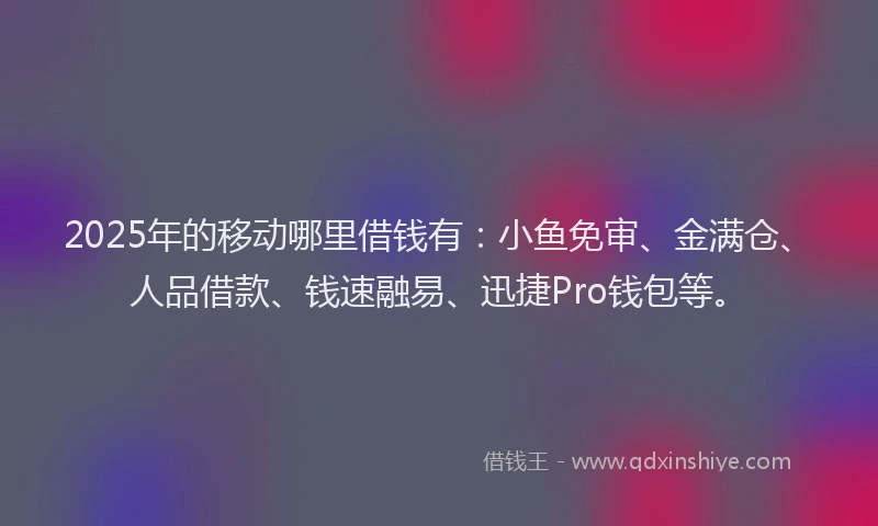 2025年的移动哪里借钱有：小鱼免审、金满仓、人品借款、钱速融易、迅捷Pro钱包等。