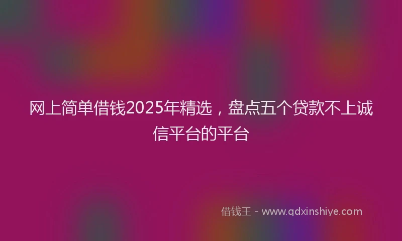 网上简单借钱2025年精选，盘点五个贷款不上诚信平台的平台