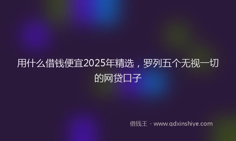 用什么借钱便宜2025年精选，罗列五个无视一切的网贷口子