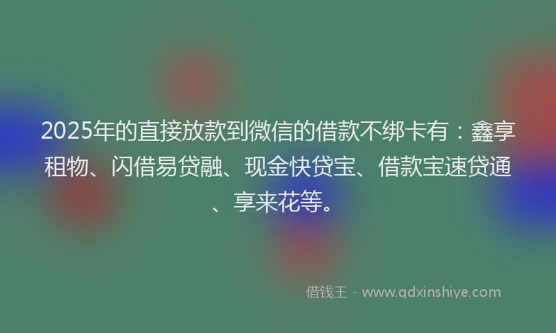 2025年的直接放款到微信的借款不绑卡有：鑫享租物、闪借易贷融、现金快贷宝、借款宝速贷通、享来花等。