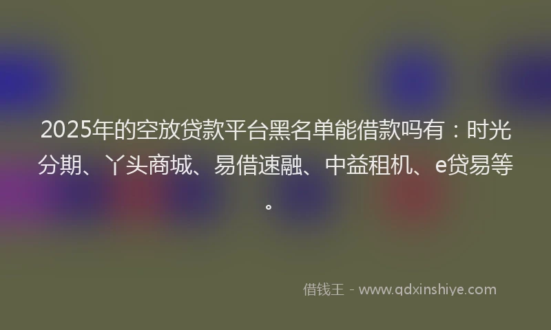 2025年的空放贷款平台黑名单能借款吗有：时光分期、丫头商城、易借速融、中益租机、e贷易等。