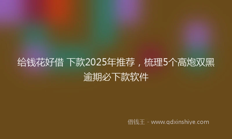 给钱花好借 下款2025年推荐，梳理5个高炮双黑逾期必下款软件
