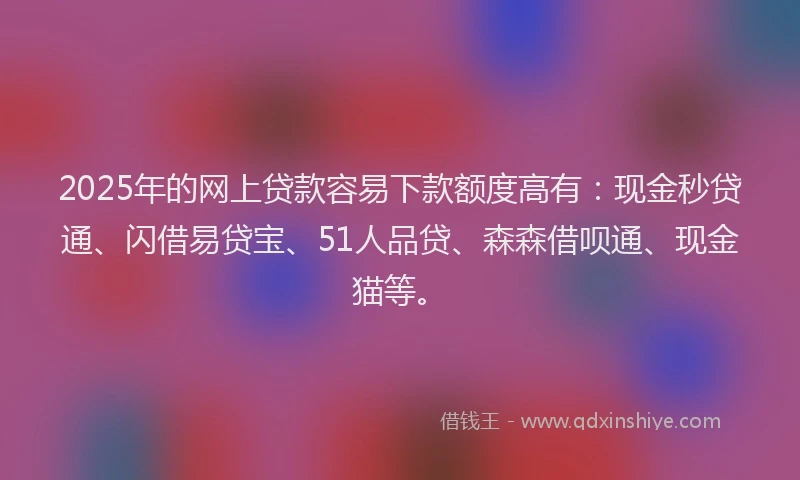 2025年的网上贷款容易下款额度高有：现金秒贷通、闪借易贷宝、51人品贷、森森借呗通、现金猫等。