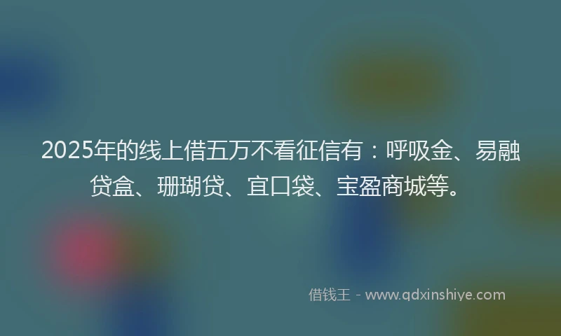 2025年的线上借五万不看征信有：呼吸金、易融贷盒、珊瑚贷、宜口袋、宝盈商城等。