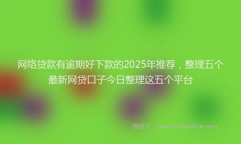 网络贷款有逾期好下款的2025年推荐，整理五个最新网贷口子今日整理这五个平台