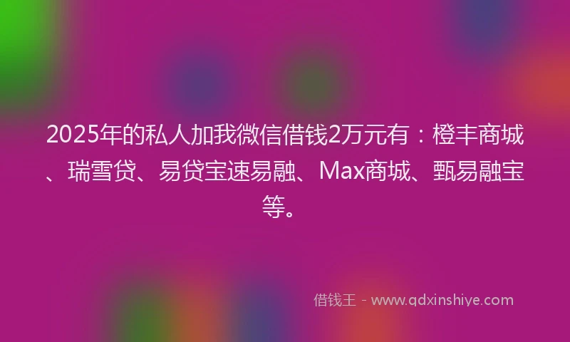 2025年的私人加我微信借钱2万元有：橙丰商城、瑞雪贷、易贷宝速易融、Max商城、甄易融宝等。