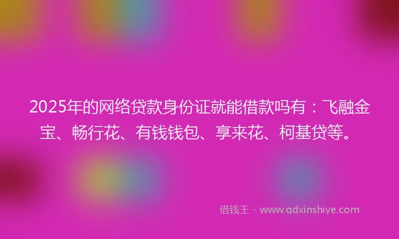 2025年的网络贷款身份证就能借款吗有：飞融金宝、畅行花、有钱钱包、享来花、柯基贷等。