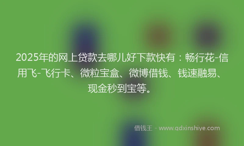 2025年的网上贷款去哪儿好下款快有：畅行花-信用飞-飞行卡、微粒宝盒、微博借钱、钱速融易、现金秒到宝等。