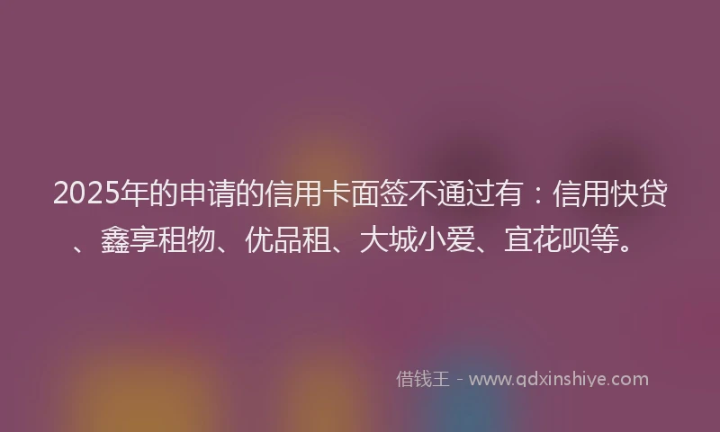 2025年的申请的信用卡面签不通过有：信用快贷、鑫享租物、优品租、大城小爱、宜花呗等。
