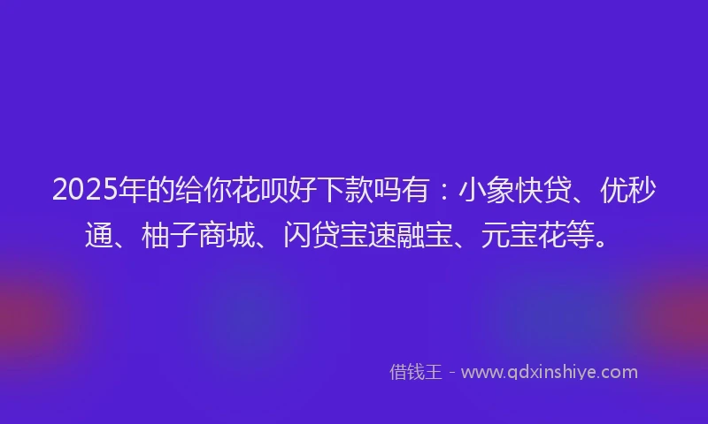 2025年的给你花呗好下款吗有：小象快贷、优秒通、柚子商城、闪贷宝速融宝、元宝花等。