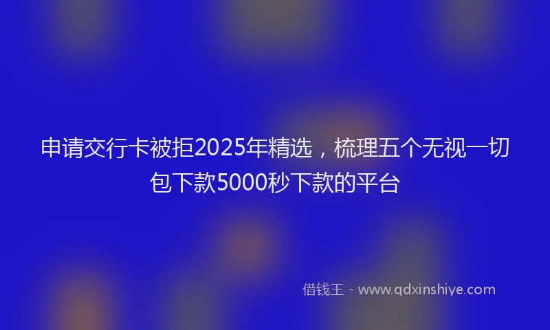 申请交行卡被拒2025年精选，梳理五个无视一切包下款5000秒下款的平台