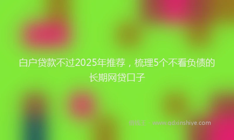 白户贷款不过2025年推荐，梳理5个不看负债的长期网贷口子