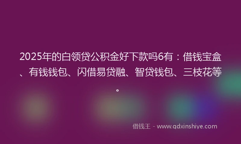 2025年的白领贷公积金好下款吗6有：借钱宝盒、有钱钱包、闪借易贷融、智贷钱包、三枝花等。