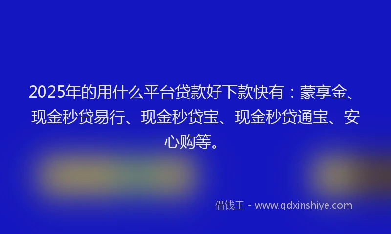 2025年的用什么平台贷款好下款快有：蒙享金、现金秒贷易行、现金秒贷宝、现金秒贷通宝、安心购等。