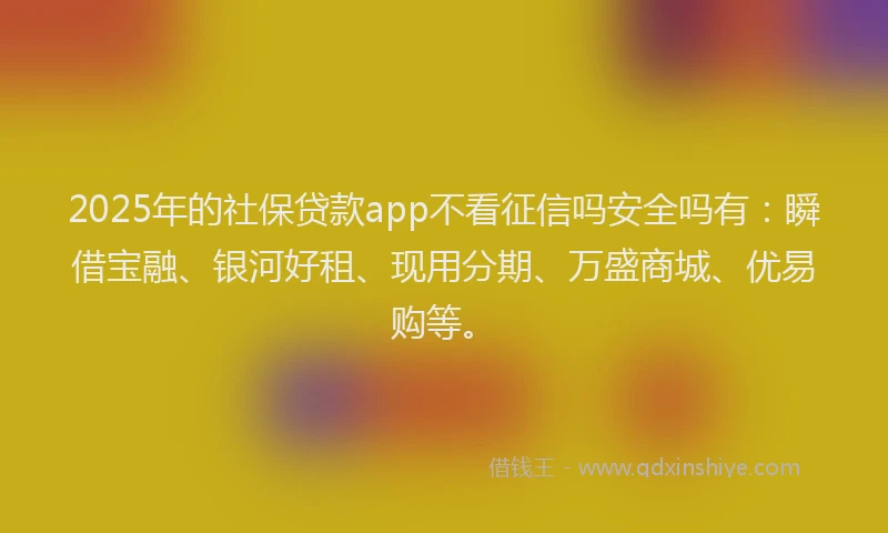 2025年的社保贷款app不看征信吗安全吗有：瞬借宝融、银河好租、现用分期、万盛商城、优易购等。