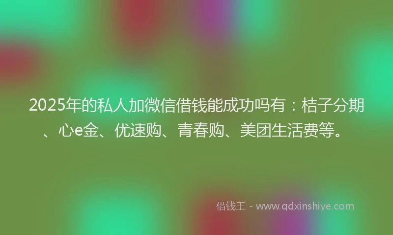2025年的私人加微信借钱能成功吗有：桔子分期、心e金、优速购、青春购、美团生活费等。