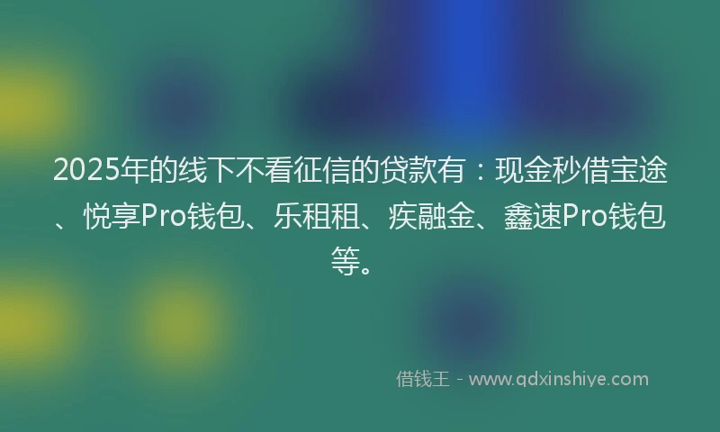 2025年的线下不看征信的贷款有：现金秒借宝途、悦享Pro钱包、乐租租、疾融金、鑫速Pro钱包等。
