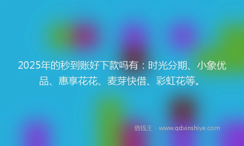 2025年的秒到账好下款吗有：时光分期、小象优品、惠享花花、麦芽快借、彩虹花等。