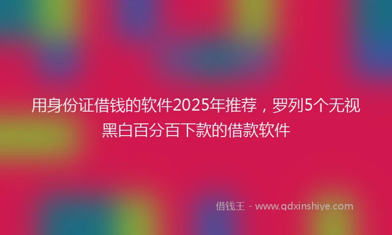 用身份证借钱的软件2025年推荐，罗列5个无视黑白百分百下款的借款软件