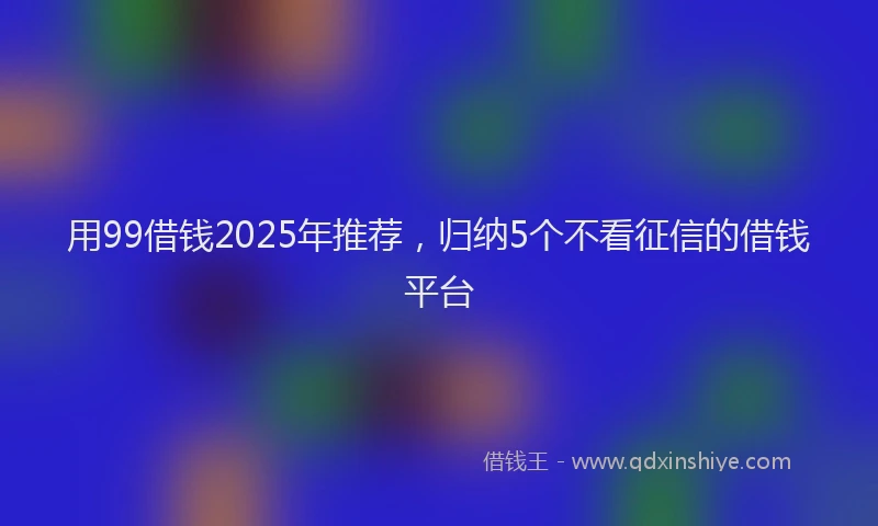 用99借钱2025年推荐，归纳5个不看征信的借钱平台