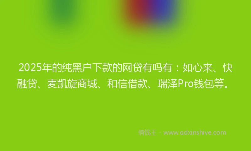 2025年的纯黑户下款的网贷有吗有：如心来、快融贷、麦凯旋商城、和信借款、瑞泽Pro钱包等。