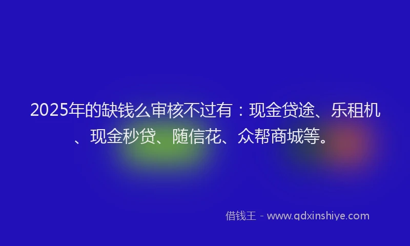 2025年的缺钱么审核不过有：现金贷途、乐租机、现金秒贷、随信花、众帮商城等。
