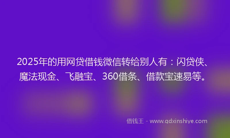 2025年的用网贷借钱微信转给别人有：闪贷侠、魔法现金、飞融宝、360借条、借款宝速易等。