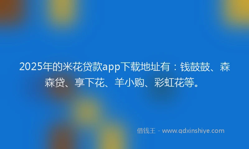 2025年的米花贷款app下载地址有：钱鼓鼓、森森贷、享下花、羊小购、彩虹花等。