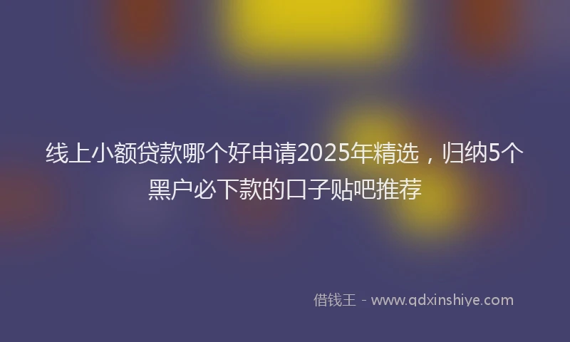 线上小额贷款哪个好申请2025年精选，归纳5个黑户必下款的口子贴吧推荐